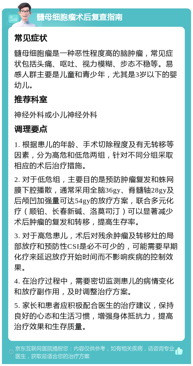 髓母细胞瘤术后复查指南 常见症状 髓母细胞瘤是一种恶性程度高的脑肿瘤，常见症状包括头痛、呕吐、视力模糊、步态不稳等。易感人群主要是儿童和青少年，尤其是3岁以下的婴幼儿。 推荐科室 神经外科或小儿神经外科 调理要点 1. 根据患儿的年龄、手术切除程度及有无转移等因素，分为高危和低危两组，针对不同分组采取相应的术后治疗措施。 2. 对于低危组，主要目的是预防肿瘤复发和蛛网膜下腔播散，通常采用全脑36gy、脊髓轴28gy及后颅凹加强量可达54gy的放疗方案，联合多元化疗（顺铂、长春新碱、洛莫司汀）可以显著减少术后肿瘤的复发和转移，提高生存率。 3. 对于高危患儿，术后对残余肿瘤及转移灶的局部放疗和预防性CSI是必不可少的，可能需要早期化疗来延迟放疗开始时间而不影响疾病的控制效果。 4. 在治疗过程中，需要密切监测患儿的病情变化和放疗副作用，及时调整治疗方案。 5. 家长和患者应积极配合医生的治疗建议，保持良好的心态和生活习惯，增强身体抵抗力，提高治疗效果和生存质量。