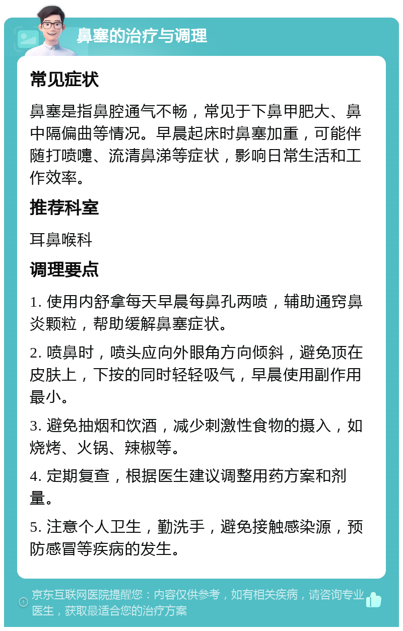 鼻塞的治疗与调理 常见症状 鼻塞是指鼻腔通气不畅，常见于下鼻甲肥大、鼻中隔偏曲等情况。早晨起床时鼻塞加重，可能伴随打喷嚏、流清鼻涕等症状，影响日常生活和工作效率。 推荐科室 耳鼻喉科 调理要点 1. 使用内舒拿每天早晨每鼻孔两喷，辅助通窍鼻炎颗粒，帮助缓解鼻塞症状。 2. 喷鼻时，喷头应向外眼角方向倾斜，避免顶在皮肤上，下按的同时轻轻吸气，早晨使用副作用最小。 3. 避免抽烟和饮酒，减少刺激性食物的摄入，如烧烤、火锅、辣椒等。 4. 定期复查，根据医生建议调整用药方案和剂量。 5. 注意个人卫生，勤洗手，避免接触感染源，预防感冒等疾病的发生。