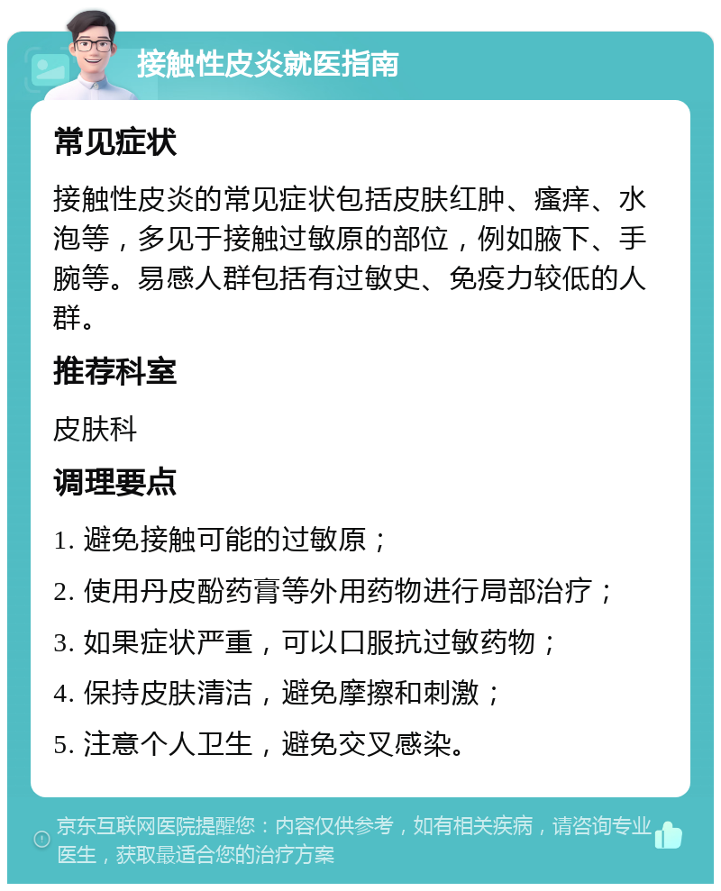 接触性皮炎就医指南 常见症状 接触性皮炎的常见症状包括皮肤红肿、瘙痒、水泡等，多见于接触过敏原的部位，例如腋下、手腕等。易感人群包括有过敏史、免疫力较低的人群。 推荐科室 皮肤科 调理要点 1. 避免接触可能的过敏原； 2. 使用丹皮酚药膏等外用药物进行局部治疗； 3. 如果症状严重，可以口服抗过敏药物； 4. 保持皮肤清洁，避免摩擦和刺激； 5. 注意个人卫生，避免交叉感染。