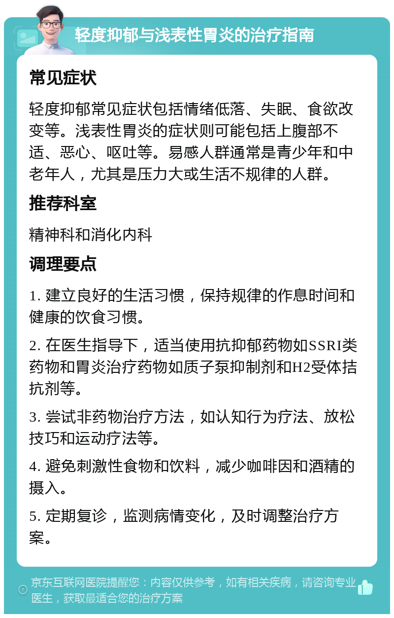 轻度抑郁与浅表性胃炎的治疗指南 常见症状 轻度抑郁常见症状包括情绪低落、失眠、食欲改变等。浅表性胃炎的症状则可能包括上腹部不适、恶心、呕吐等。易感人群通常是青少年和中老年人，尤其是压力大或生活不规律的人群。 推荐科室 精神科和消化内科 调理要点 1. 建立良好的生活习惯，保持规律的作息时间和健康的饮食习惯。 2. 在医生指导下，适当使用抗抑郁药物如SSRI类药物和胃炎治疗药物如质子泵抑制剂和H2受体拮抗剂等。 3. 尝试非药物治疗方法，如认知行为疗法、放松技巧和运动疗法等。 4. 避免刺激性食物和饮料，减少咖啡因和酒精的摄入。 5. 定期复诊，监测病情变化，及时调整治疗方案。