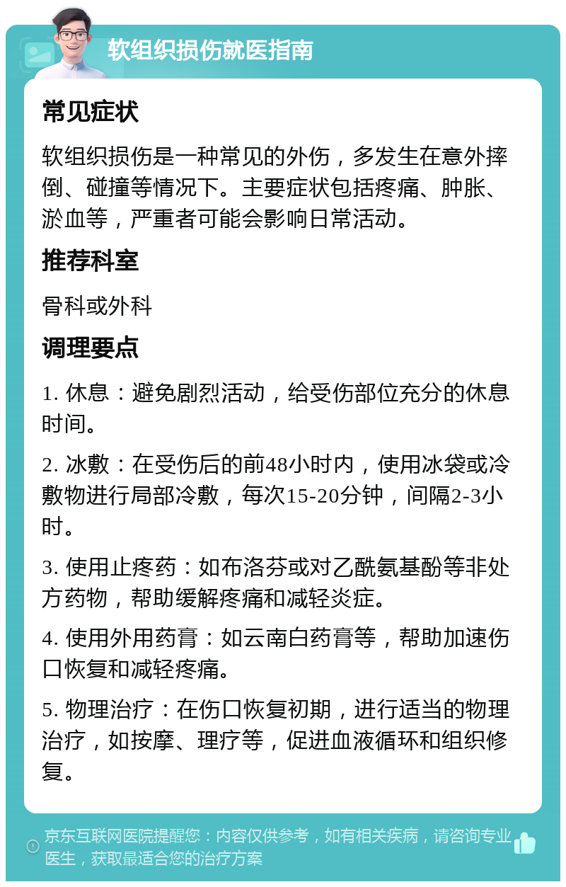 软组织损伤就医指南 常见症状 软组织损伤是一种常见的外伤，多发生在意外摔倒、碰撞等情况下。主要症状包括疼痛、肿胀、淤血等，严重者可能会影响日常活动。 推荐科室 骨科或外科 调理要点 1. 休息：避免剧烈活动，给受伤部位充分的休息时间。 2. 冰敷：在受伤后的前48小时内，使用冰袋或冷敷物进行局部冷敷，每次15-20分钟，间隔2-3小时。 3. 使用止疼药：如布洛芬或对乙酰氨基酚等非处方药物，帮助缓解疼痛和减轻炎症。 4. 使用外用药膏：如云南白药膏等，帮助加速伤口恢复和减轻疼痛。 5. 物理治疗：在伤口恢复初期，进行适当的物理治疗，如按摩、理疗等，促进血液循环和组织修复。