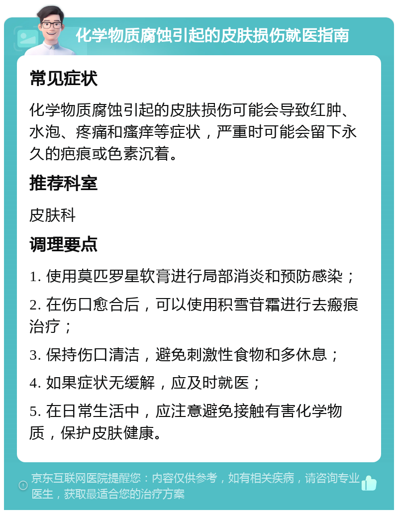 化学物质腐蚀引起的皮肤损伤就医指南 常见症状 化学物质腐蚀引起的皮肤损伤可能会导致红肿、水泡、疼痛和瘙痒等症状，严重时可能会留下永久的疤痕或色素沉着。 推荐科室 皮肤科 调理要点 1. 使用莫匹罗星软膏进行局部消炎和预防感染； 2. 在伤口愈合后，可以使用积雪苷霜进行去瘢痕治疗； 3. 保持伤口清洁，避免刺激性食物和多休息； 4. 如果症状无缓解，应及时就医； 5. 在日常生活中，应注意避免接触有害化学物质，保护皮肤健康。