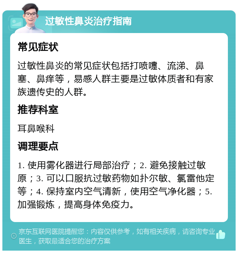 过敏性鼻炎治疗指南 常见症状 过敏性鼻炎的常见症状包括打喷嚏、流涕、鼻塞、鼻痒等，易感人群主要是过敏体质者和有家族遗传史的人群。 推荐科室 耳鼻喉科 调理要点 1. 使用雾化器进行局部治疗；2. 避免接触过敏原；3. 可以口服抗过敏药物如扑尔敏、氯雷他定等；4. 保持室内空气清新，使用空气净化器；5. 加强锻炼，提高身体免疫力。