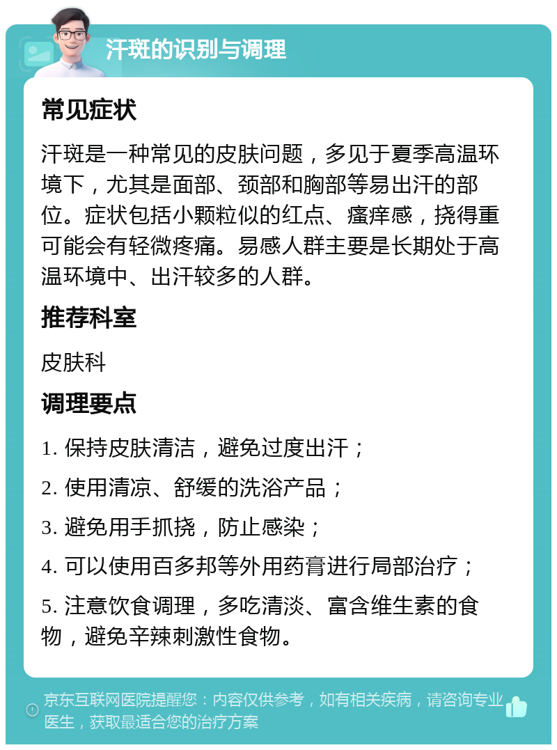 汗斑的识别与调理 常见症状 汗斑是一种常见的皮肤问题，多见于夏季高温环境下，尤其是面部、颈部和胸部等易出汗的部位。症状包括小颗粒似的红点、瘙痒感，挠得重可能会有轻微疼痛。易感人群主要是长期处于高温环境中、出汗较多的人群。 推荐科室 皮肤科 调理要点 1. 保持皮肤清洁，避免过度出汗； 2. 使用清凉、舒缓的洗浴产品； 3. 避免用手抓挠，防止感染； 4. 可以使用百多邦等外用药膏进行局部治疗； 5. 注意饮食调理，多吃清淡、富含维生素的食物，避免辛辣刺激性食物。