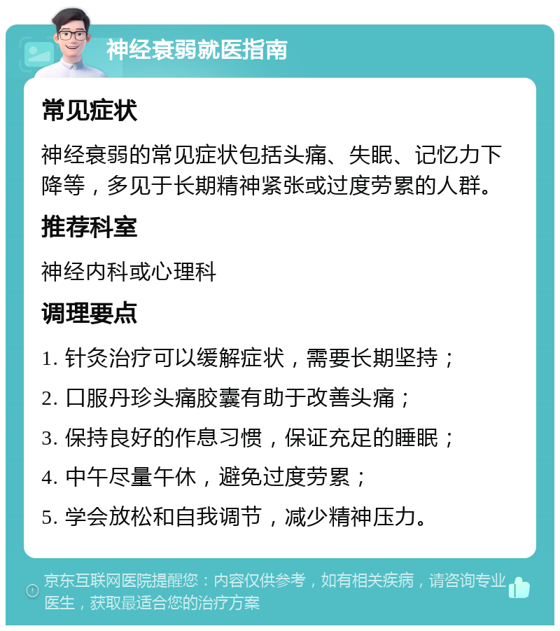 神经衰弱就医指南 常见症状 神经衰弱的常见症状包括头痛、失眠、记忆力下降等，多见于长期精神紧张或过度劳累的人群。 推荐科室 神经内科或心理科 调理要点 1. 针灸治疗可以缓解症状，需要长期坚持； 2. 口服丹珍头痛胶囊有助于改善头痛； 3. 保持良好的作息习惯，保证充足的睡眠； 4. 中午尽量午休，避免过度劳累； 5. 学会放松和自我调节，减少精神压力。