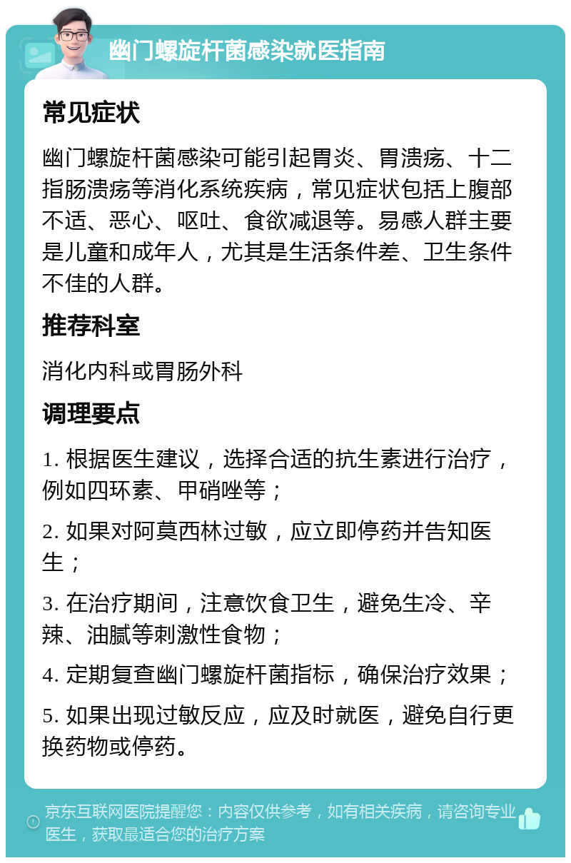 幽门螺旋杆菌感染就医指南 常见症状 幽门螺旋杆菌感染可能引起胃炎、胃溃疡、十二指肠溃疡等消化系统疾病，常见症状包括上腹部不适、恶心、呕吐、食欲减退等。易感人群主要是儿童和成年人，尤其是生活条件差、卫生条件不佳的人群。 推荐科室 消化内科或胃肠外科 调理要点 1. 根据医生建议，选择合适的抗生素进行治疗，例如四环素、甲硝唑等； 2. 如果对阿莫西林过敏，应立即停药并告知医生； 3. 在治疗期间，注意饮食卫生，避免生冷、辛辣、油腻等刺激性食物； 4. 定期复查幽门螺旋杆菌指标，确保治疗效果； 5. 如果出现过敏反应，应及时就医，避免自行更换药物或停药。