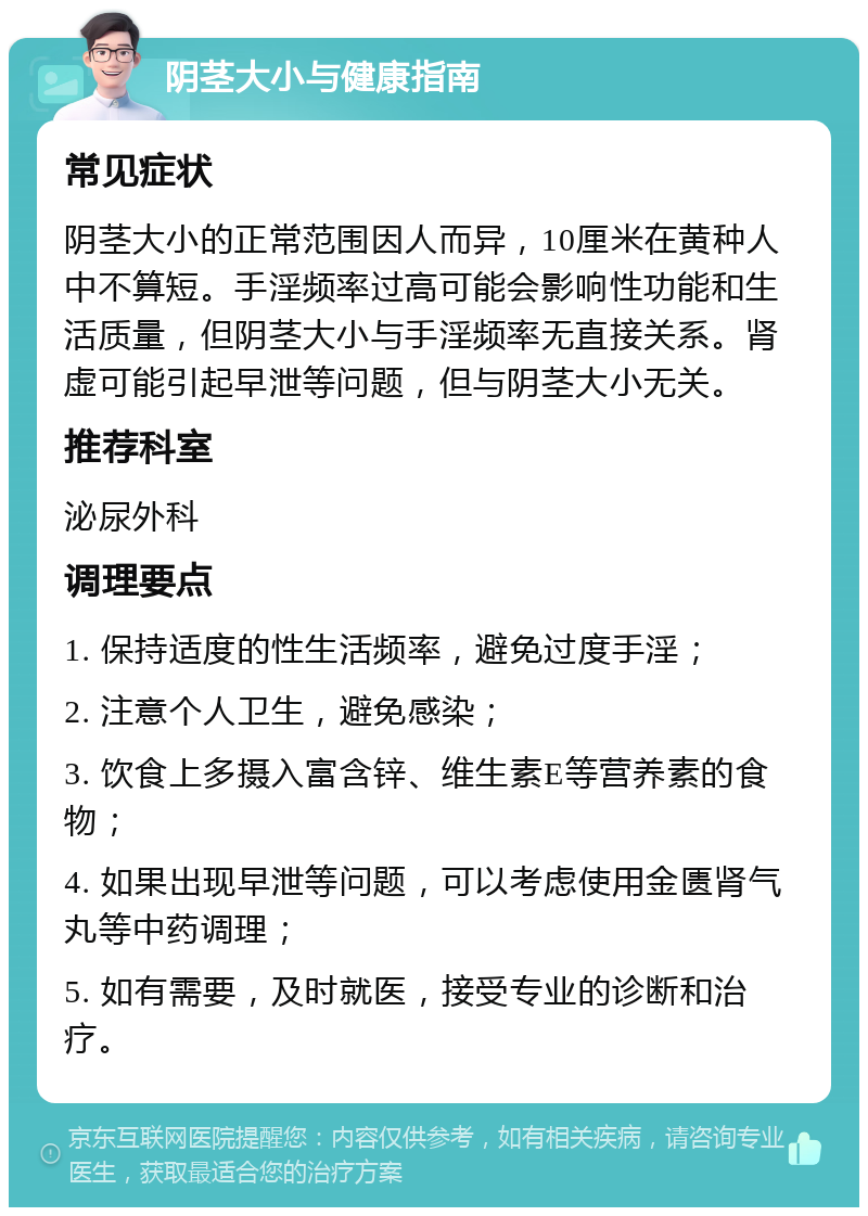 阴茎大小与健康指南 常见症状 阴茎大小的正常范围因人而异，10厘米在黄种人中不算短。手淫频率过高可能会影响性功能和生活质量，但阴茎大小与手淫频率无直接关系。肾虚可能引起早泄等问题，但与阴茎大小无关。 推荐科室 泌尿外科 调理要点 1. 保持适度的性生活频率，避免过度手淫； 2. 注意个人卫生，避免感染； 3. 饮食上多摄入富含锌、维生素E等营养素的食物； 4. 如果出现早泄等问题，可以考虑使用金匮肾气丸等中药调理； 5. 如有需要，及时就医，接受专业的诊断和治疗。