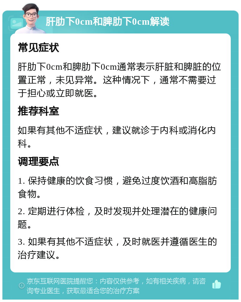 肝肋下0cm和脾肋下0cm解读 常见症状 肝肋下0cm和脾肋下0cm通常表示肝脏和脾脏的位置正常，未见异常。这种情况下，通常不需要过于担心或立即就医。 推荐科室 如果有其他不适症状，建议就诊于内科或消化内科。 调理要点 1. 保持健康的饮食习惯，避免过度饮酒和高脂肪食物。 2. 定期进行体检，及时发现并处理潜在的健康问题。 3. 如果有其他不适症状，及时就医并遵循医生的治疗建议。