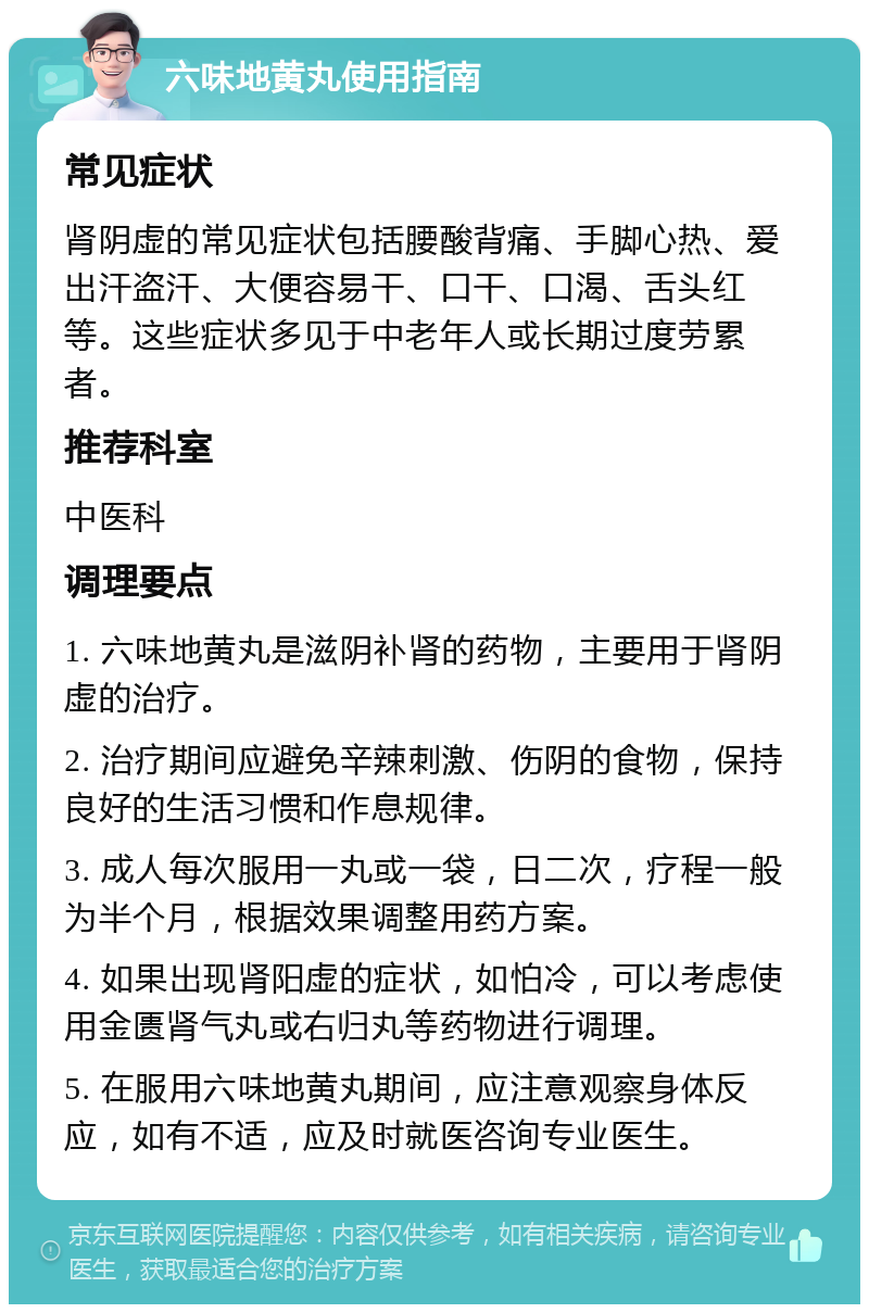 六味地黄丸使用指南 常见症状 肾阴虚的常见症状包括腰酸背痛、手脚心热、爱出汗盗汗、大便容易干、口干、口渴、舌头红等。这些症状多见于中老年人或长期过度劳累者。 推荐科室 中医科 调理要点 1. 六味地黄丸是滋阴补肾的药物，主要用于肾阴虚的治疗。 2. 治疗期间应避免辛辣刺激、伤阴的食物，保持良好的生活习惯和作息规律。 3. 成人每次服用一丸或一袋，日二次，疗程一般为半个月，根据效果调整用药方案。 4. 如果出现肾阳虚的症状，如怕冷，可以考虑使用金匮肾气丸或右归丸等药物进行调理。 5. 在服用六味地黄丸期间，应注意观察身体反应，如有不适，应及时就医咨询专业医生。