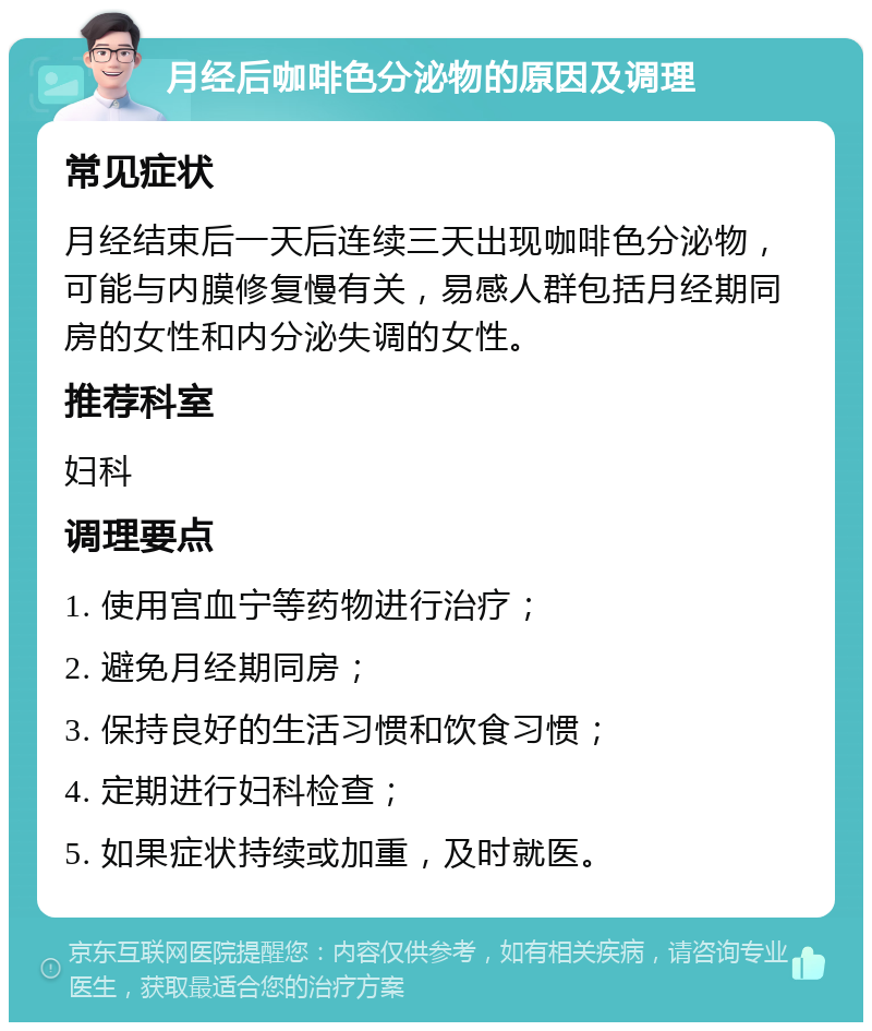 月经后咖啡色分泌物的原因及调理 常见症状 月经结束后一天后连续三天出现咖啡色分泌物，可能与内膜修复慢有关，易感人群包括月经期同房的女性和内分泌失调的女性。 推荐科室 妇科 调理要点 1. 使用宫血宁等药物进行治疗； 2. 避免月经期同房； 3. 保持良好的生活习惯和饮食习惯； 4. 定期进行妇科检查； 5. 如果症状持续或加重，及时就医。