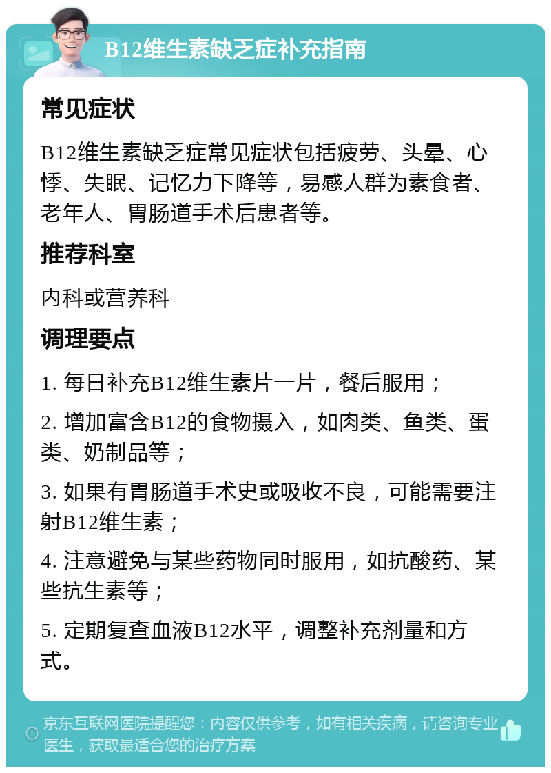 B12维生素缺乏症补充指南 常见症状 B12维生素缺乏症常见症状包括疲劳、头晕、心悸、失眠、记忆力下降等，易感人群为素食者、老年人、胃肠道手术后患者等。 推荐科室 内科或营养科 调理要点 1. 每日补充B12维生素片一片，餐后服用； 2. 增加富含B12的食物摄入，如肉类、鱼类、蛋类、奶制品等； 3. 如果有胃肠道手术史或吸收不良，可能需要注射B12维生素； 4. 注意避免与某些药物同时服用，如抗酸药、某些抗生素等； 5. 定期复查血液B12水平，调整补充剂量和方式。