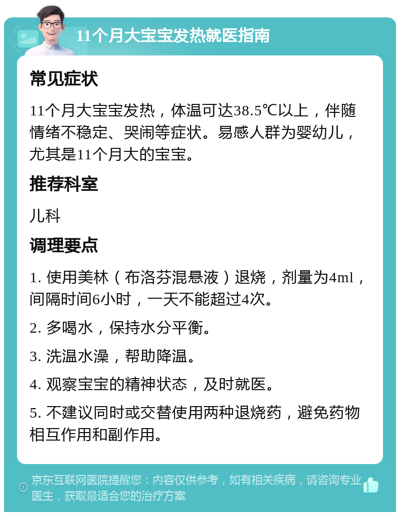 11个月大宝宝发热就医指南 常见症状 11个月大宝宝发热，体温可达38.5℃以上，伴随情绪不稳定、哭闹等症状。易感人群为婴幼儿，尤其是11个月大的宝宝。 推荐科室 儿科 调理要点 1. 使用美林（布洛芬混悬液）退烧，剂量为4ml，间隔时间6小时，一天不能超过4次。 2. 多喝水，保持水分平衡。 3. 洗温水澡，帮助降温。 4. 观察宝宝的精神状态，及时就医。 5. 不建议同时或交替使用两种退烧药，避免药物相互作用和副作用。