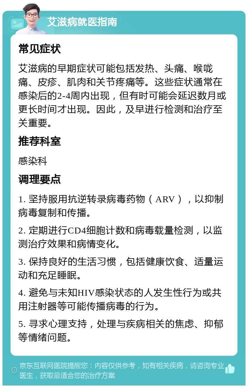 艾滋病就医指南 常见症状 艾滋病的早期症状可能包括发热、头痛、喉咙痛、皮疹、肌肉和关节疼痛等。这些症状通常在感染后的2-4周内出现，但有时可能会延迟数月或更长时间才出现。因此，及早进行检测和治疗至关重要。 推荐科室 感染科 调理要点 1. 坚持服用抗逆转录病毒药物（ARV），以抑制病毒复制和传播。 2. 定期进行CD4细胞计数和病毒载量检测，以监测治疗效果和病情变化。 3. 保持良好的生活习惯，包括健康饮食、适量运动和充足睡眠。 4. 避免与未知HIV感染状态的人发生性行为或共用注射器等可能传播病毒的行为。 5. 寻求心理支持，处理与疾病相关的焦虑、抑郁等情绪问题。