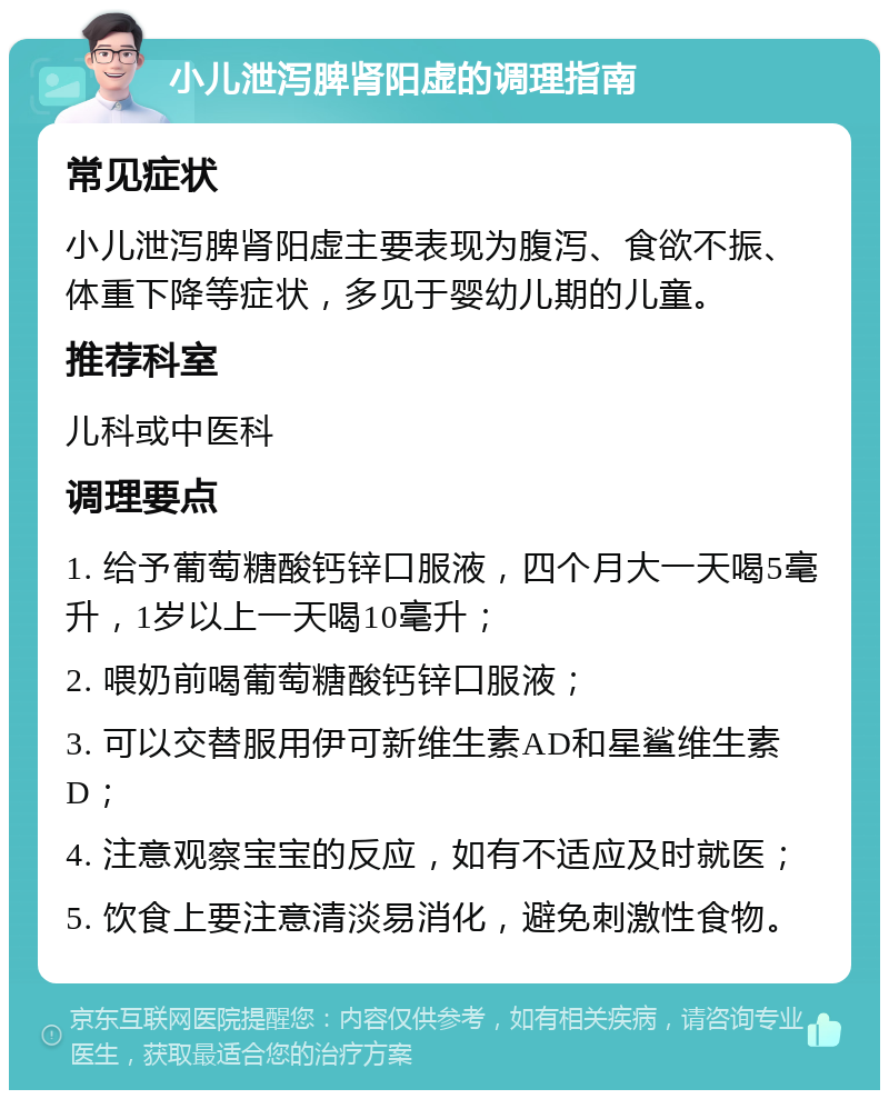 小儿泄泻脾肾阳虚的调理指南 常见症状 小儿泄泻脾肾阳虚主要表现为腹泻、食欲不振、体重下降等症状，多见于婴幼儿期的儿童。 推荐科室 儿科或中医科 调理要点 1. 给予葡萄糖酸钙锌口服液，四个月大一天喝5毫升，1岁以上一天喝10毫升； 2. 喂奶前喝葡萄糖酸钙锌口服液； 3. 可以交替服用伊可新维生素AD和星鲨维生素D； 4. 注意观察宝宝的反应，如有不适应及时就医； 5. 饮食上要注意清淡易消化，避免刺激性食物。