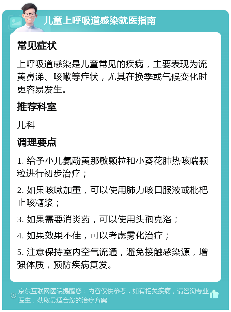 儿童上呼吸道感染就医指南 常见症状 上呼吸道感染是儿童常见的疾病，主要表现为流黄鼻涕、咳嗽等症状，尤其在换季或气候变化时更容易发生。 推荐科室 儿科 调理要点 1. 给予小儿氨酚黄那敏颗粒和小葵花肺热咳喘颗粒进行初步治疗； 2. 如果咳嗽加重，可以使用肺力咳口服液或枇杷止咳糖浆； 3. 如果需要消炎药，可以使用头孢克洛； 4. 如果效果不佳，可以考虑雾化治疗； 5. 注意保持室内空气流通，避免接触感染源，增强体质，预防疾病复发。