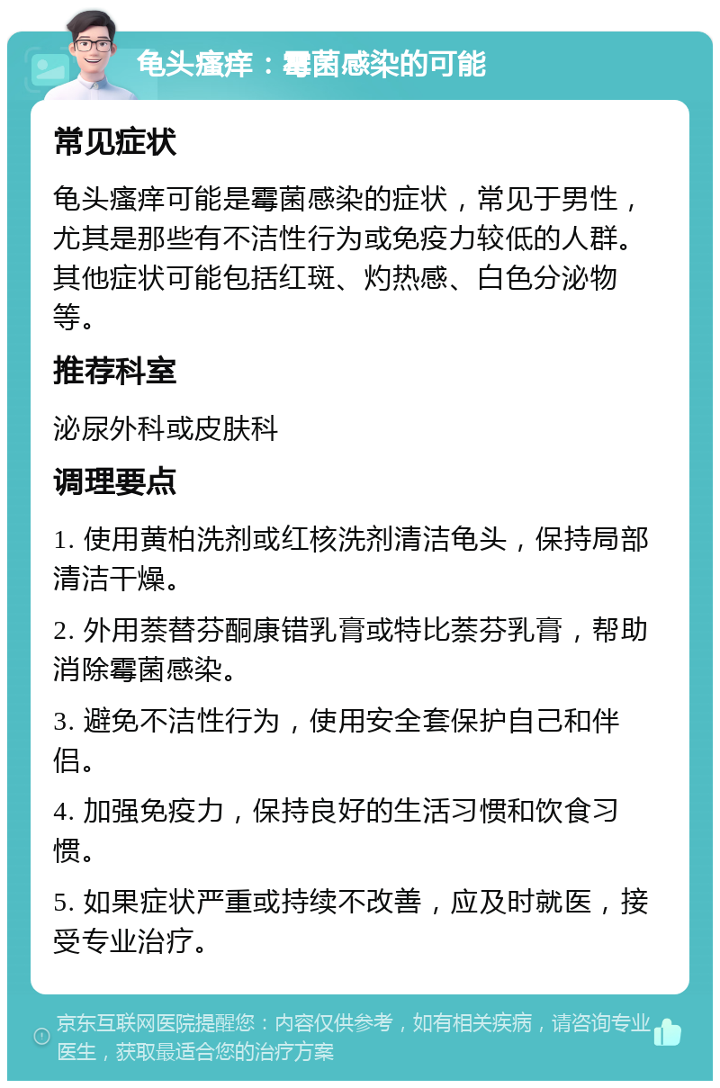 龟头瘙痒：霉菌感染的可能 常见症状 龟头瘙痒可能是霉菌感染的症状，常见于男性，尤其是那些有不洁性行为或免疫力较低的人群。其他症状可能包括红斑、灼热感、白色分泌物等。 推荐科室 泌尿外科或皮肤科 调理要点 1. 使用黄柏洗剂或红核洗剂清洁龟头，保持局部清洁干燥。 2. 外用萘替芬酮康错乳膏或特比萘芬乳膏，帮助消除霉菌感染。 3. 避免不洁性行为，使用安全套保护自己和伴侣。 4. 加强免疫力，保持良好的生活习惯和饮食习惯。 5. 如果症状严重或持续不改善，应及时就医，接受专业治疗。