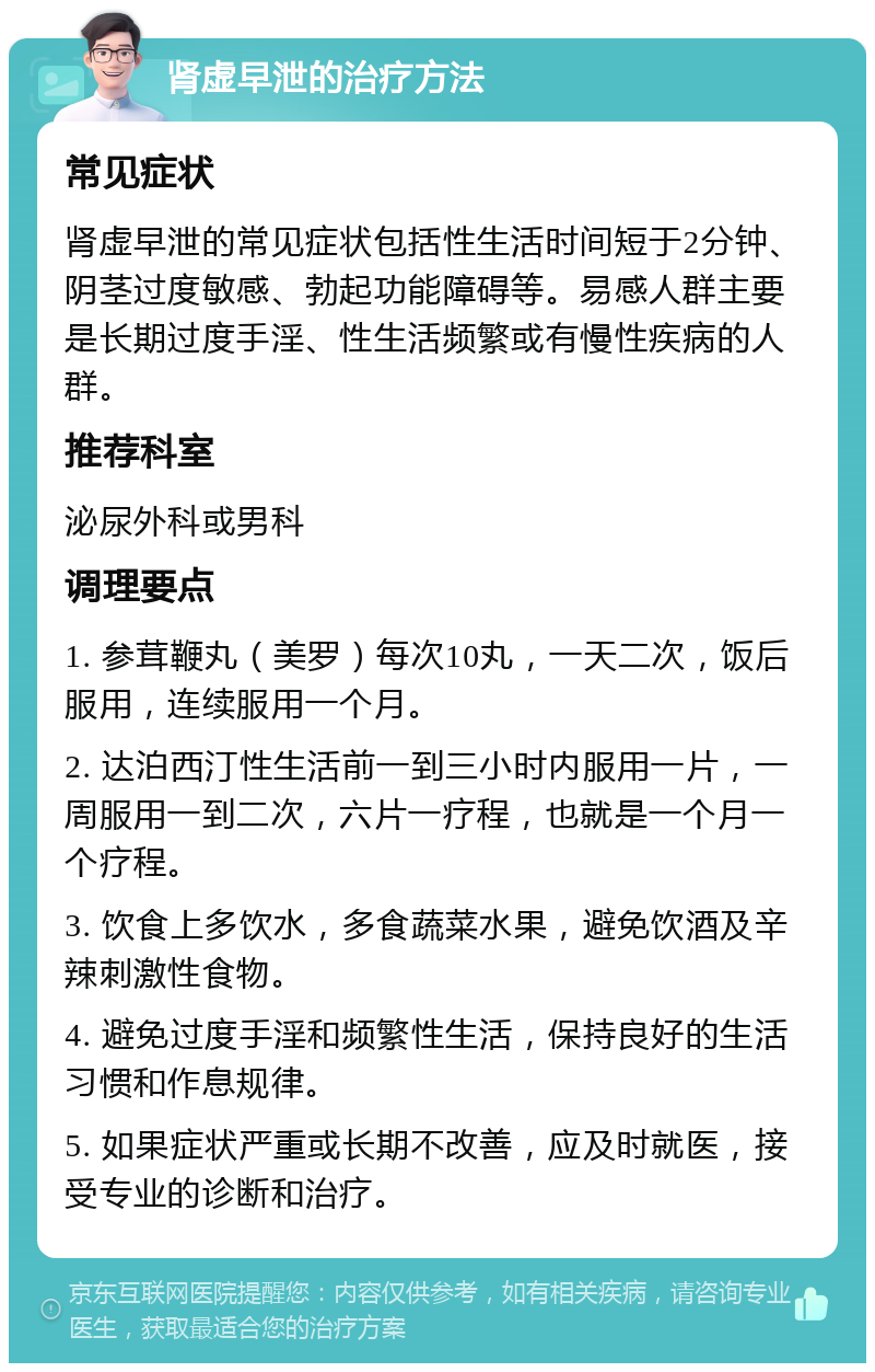 肾虚早泄的治疗方法 常见症状 肾虚早泄的常见症状包括性生活时间短于2分钟、阴茎过度敏感、勃起功能障碍等。易感人群主要是长期过度手淫、性生活频繁或有慢性疾病的人群。 推荐科室 泌尿外科或男科 调理要点 1. 参茸鞭丸（美罗）每次10丸，一天二次，饭后服用，连续服用一个月。 2. 达泊西汀性生活前一到三小时内服用一片，一周服用一到二次，六片一疗程，也就是一个月一个疗程。 3. 饮食上多饮水，多食蔬菜水果，避免饮酒及辛辣刺激性食物。 4. 避免过度手淫和频繁性生活，保持良好的生活习惯和作息规律。 5. 如果症状严重或长期不改善，应及时就医，接受专业的诊断和治疗。