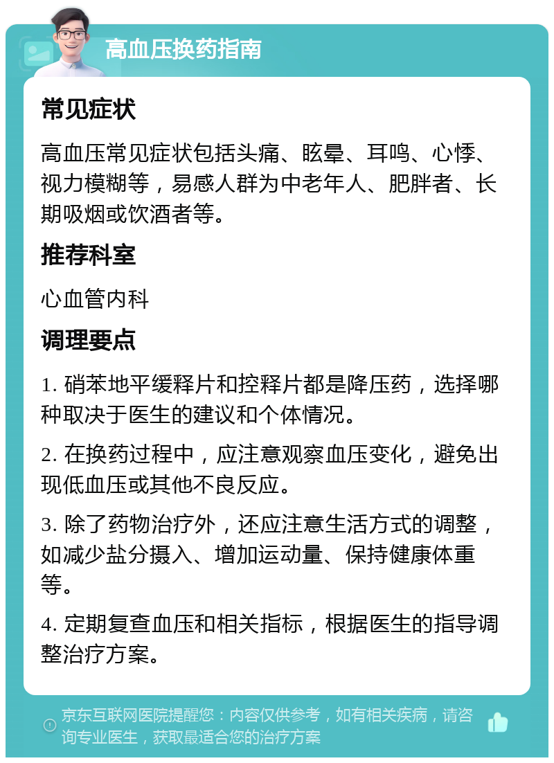 高血压换药指南 常见症状 高血压常见症状包括头痛、眩晕、耳鸣、心悸、视力模糊等，易感人群为中老年人、肥胖者、长期吸烟或饮酒者等。 推荐科室 心血管内科 调理要点 1. 硝苯地平缓释片和控释片都是降压药，选择哪种取决于医生的建议和个体情况。 2. 在换药过程中，应注意观察血压变化，避免出现低血压或其他不良反应。 3. 除了药物治疗外，还应注意生活方式的调整，如减少盐分摄入、增加运动量、保持健康体重等。 4. 定期复查血压和相关指标，根据医生的指导调整治疗方案。