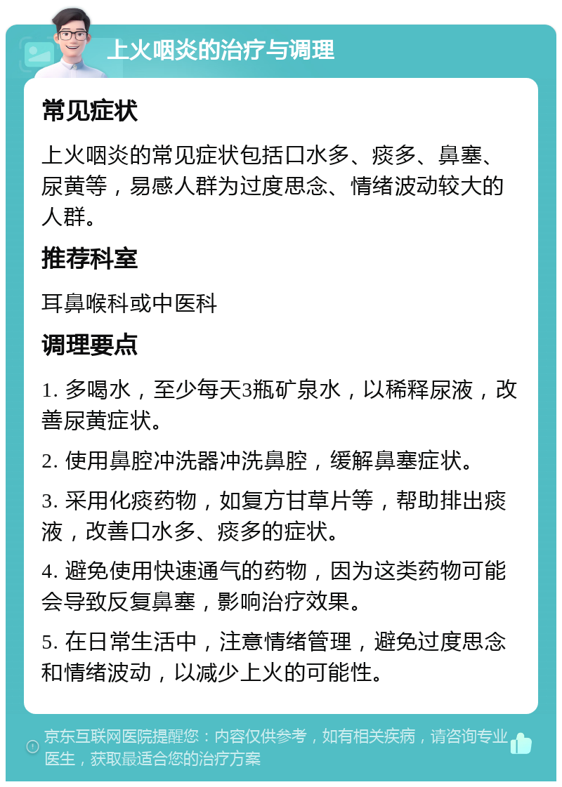 上火咽炎的治疗与调理 常见症状 上火咽炎的常见症状包括口水多、痰多、鼻塞、尿黄等，易感人群为过度思念、情绪波动较大的人群。 推荐科室 耳鼻喉科或中医科 调理要点 1. 多喝水，至少每天3瓶矿泉水，以稀释尿液，改善尿黄症状。 2. 使用鼻腔冲洗器冲洗鼻腔，缓解鼻塞症状。 3. 采用化痰药物，如复方甘草片等，帮助排出痰液，改善口水多、痰多的症状。 4. 避免使用快速通气的药物，因为这类药物可能会导致反复鼻塞，影响治疗效果。 5. 在日常生活中，注意情绪管理，避免过度思念和情绪波动，以减少上火的可能性。