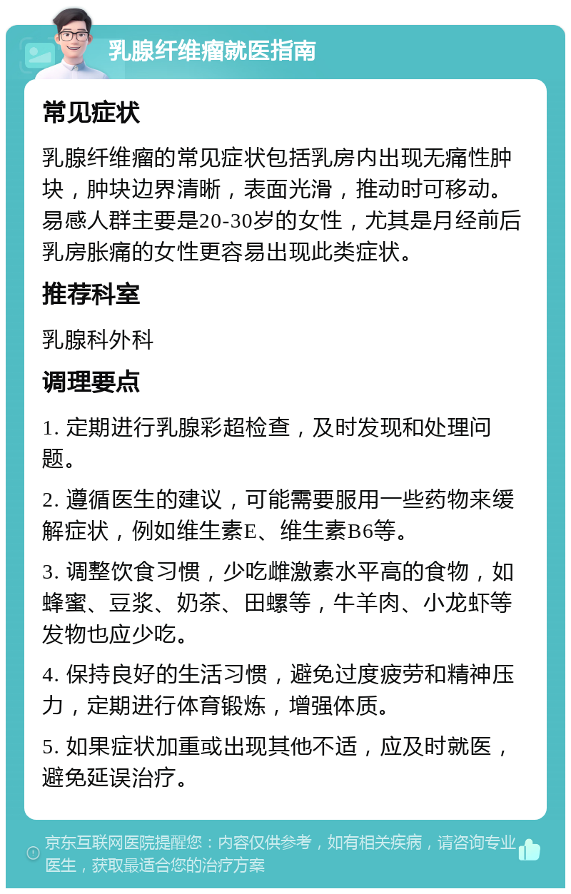 乳腺纤维瘤就医指南 常见症状 乳腺纤维瘤的常见症状包括乳房内出现无痛性肿块，肿块边界清晰，表面光滑，推动时可移动。易感人群主要是20-30岁的女性，尤其是月经前后乳房胀痛的女性更容易出现此类症状。 推荐科室 乳腺科外科 调理要点 1. 定期进行乳腺彩超检查，及时发现和处理问题。 2. 遵循医生的建议，可能需要服用一些药物来缓解症状，例如维生素E、维生素B6等。 3. 调整饮食习惯，少吃雌激素水平高的食物，如蜂蜜、豆浆、奶茶、田螺等，牛羊肉、小龙虾等发物也应少吃。 4. 保持良好的生活习惯，避免过度疲劳和精神压力，定期进行体育锻炼，增强体质。 5. 如果症状加重或出现其他不适，应及时就医，避免延误治疗。