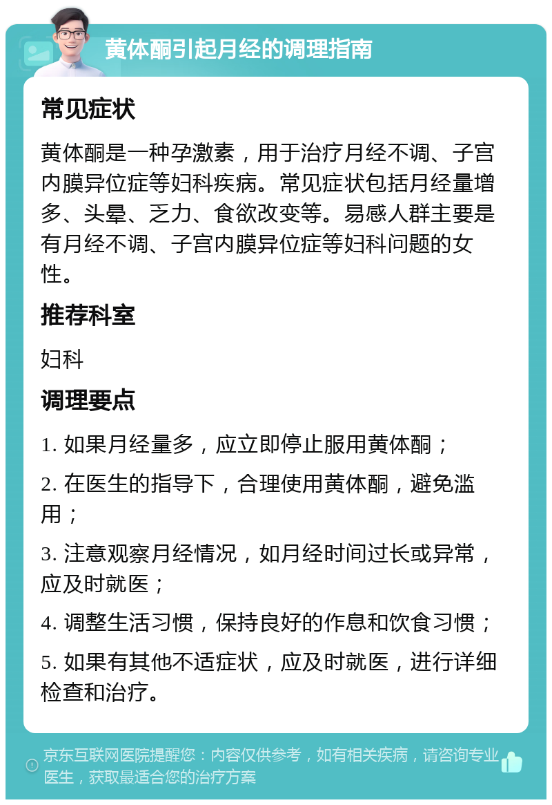 黄体酮引起月经的调理指南 常见症状 黄体酮是一种孕激素，用于治疗月经不调、子宫内膜异位症等妇科疾病。常见症状包括月经量增多、头晕、乏力、食欲改变等。易感人群主要是有月经不调、子宫内膜异位症等妇科问题的女性。 推荐科室 妇科 调理要点 1. 如果月经量多，应立即停止服用黄体酮； 2. 在医生的指导下，合理使用黄体酮，避免滥用； 3. 注意观察月经情况，如月经时间过长或异常，应及时就医； 4. 调整生活习惯，保持良好的作息和饮食习惯； 5. 如果有其他不适症状，应及时就医，进行详细检查和治疗。