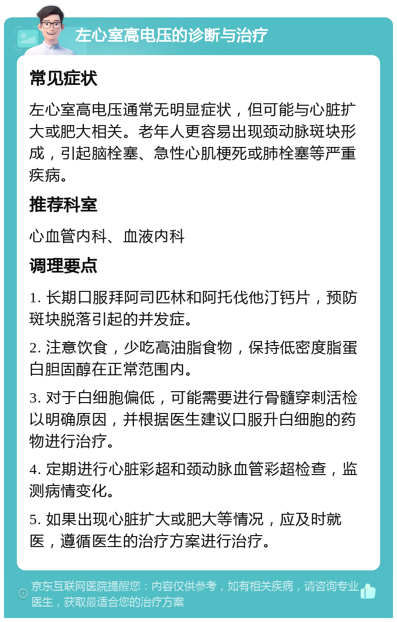 左心室高电压的诊断与治疗 常见症状 左心室高电压通常无明显症状，但可能与心脏扩大或肥大相关。老年人更容易出现颈动脉斑块形成，引起脑栓塞、急性心肌梗死或肺栓塞等严重疾病。 推荐科室 心血管内科、血液内科 调理要点 1. 长期口服拜阿司匹林和阿托伐他汀钙片，预防斑块脱落引起的并发症。 2. 注意饮食，少吃高油脂食物，保持低密度脂蛋白胆固醇在正常范围内。 3. 对于白细胞偏低，可能需要进行骨髓穿刺活检以明确原因，并根据医生建议口服升白细胞的药物进行治疗。 4. 定期进行心脏彩超和颈动脉血管彩超检查，监测病情变化。 5. 如果出现心脏扩大或肥大等情况，应及时就医，遵循医生的治疗方案进行治疗。