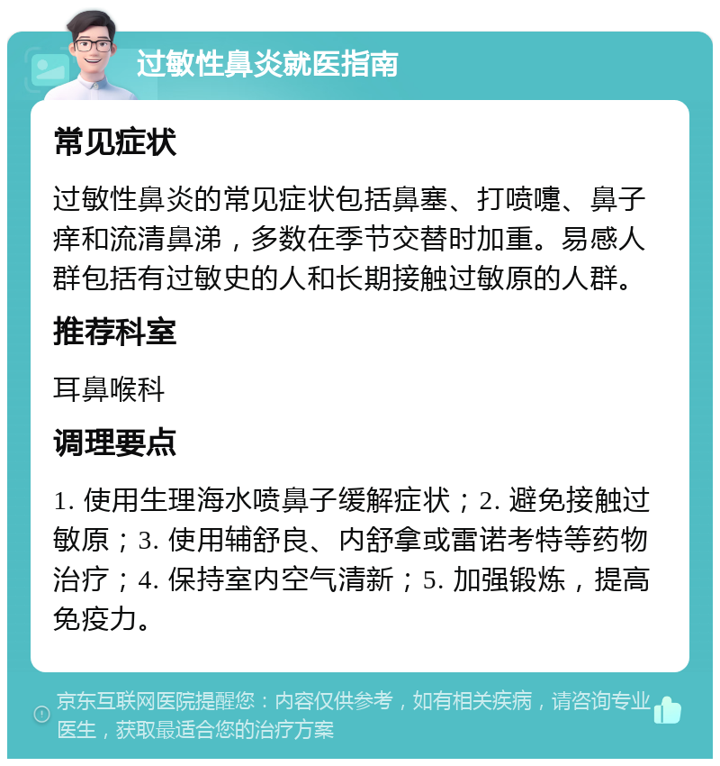 过敏性鼻炎就医指南 常见症状 过敏性鼻炎的常见症状包括鼻塞、打喷嚏、鼻子痒和流清鼻涕，多数在季节交替时加重。易感人群包括有过敏史的人和长期接触过敏原的人群。 推荐科室 耳鼻喉科 调理要点 1. 使用生理海水喷鼻子缓解症状；2. 避免接触过敏原；3. 使用辅舒良、内舒拿或雷诺考特等药物治疗；4. 保持室内空气清新；5. 加强锻炼，提高免疫力。