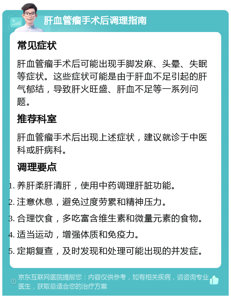 肝血管瘤手术后调理指南 常见症状 肝血管瘤手术后可能出现手脚发麻、头晕、失眠等症状。这些症状可能是由于肝血不足引起的肝气郁结，导致肝火旺盛、肝血不足等一系列问题。 推荐科室 肝血管瘤手术后出现上述症状，建议就诊于中医科或肝病科。 调理要点 养肝柔肝清肝，使用中药调理肝脏功能。 注意休息，避免过度劳累和精神压力。 合理饮食，多吃富含维生素和微量元素的食物。 适当运动，增强体质和免疫力。 定期复查，及时发现和处理可能出现的并发症。