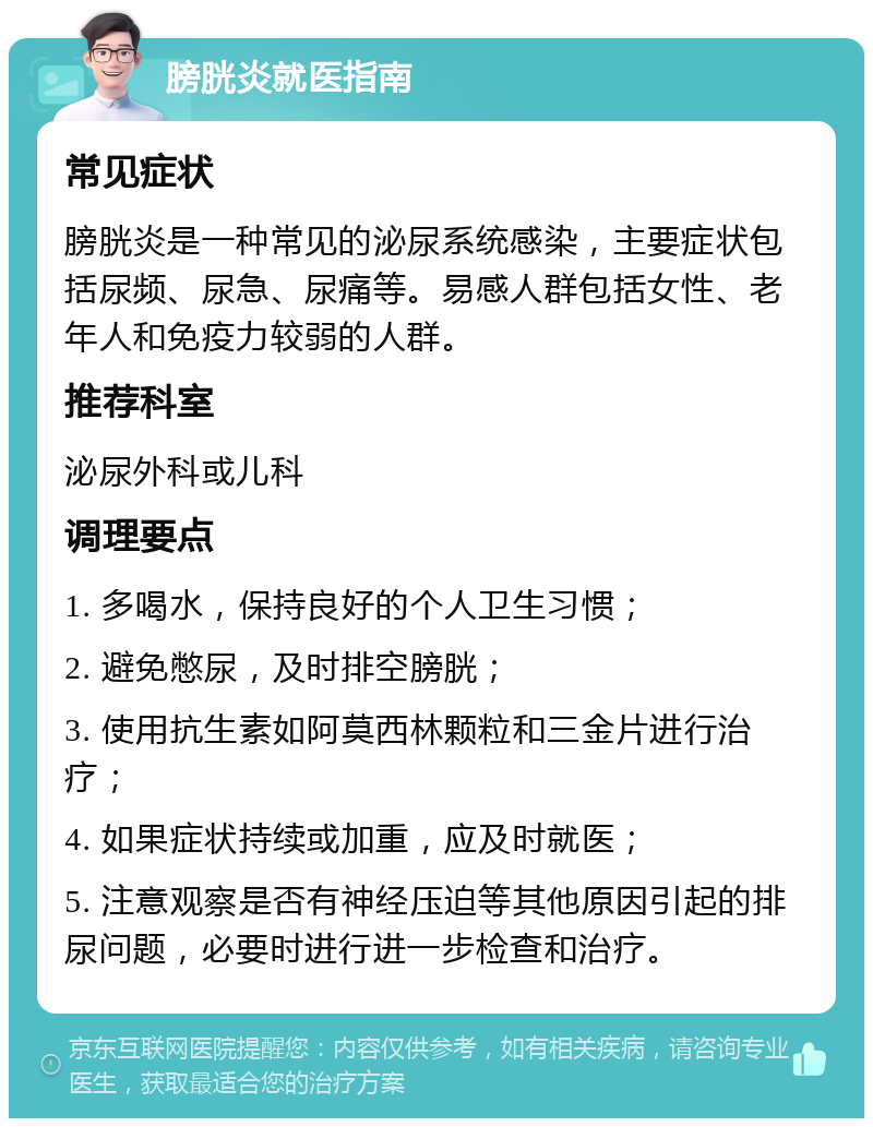 膀胱炎就医指南 常见症状 膀胱炎是一种常见的泌尿系统感染，主要症状包括尿频、尿急、尿痛等。易感人群包括女性、老年人和免疫力较弱的人群。 推荐科室 泌尿外科或儿科 调理要点 1. 多喝水，保持良好的个人卫生习惯； 2. 避免憋尿，及时排空膀胱； 3. 使用抗生素如阿莫西林颗粒和三金片进行治疗； 4. 如果症状持续或加重，应及时就医； 5. 注意观察是否有神经压迫等其他原因引起的排尿问题，必要时进行进一步检查和治疗。