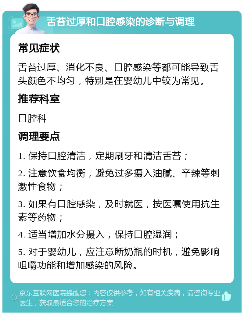 舌苔过厚和口腔感染的诊断与调理 常见症状 舌苔过厚、消化不良、口腔感染等都可能导致舌头颜色不均匀，特别是在婴幼儿中较为常见。 推荐科室 口腔科 调理要点 1. 保持口腔清洁，定期刷牙和清洁舌苔； 2. 注意饮食均衡，避免过多摄入油腻、辛辣等刺激性食物； 3. 如果有口腔感染，及时就医，按医嘱使用抗生素等药物； 4. 适当增加水分摄入，保持口腔湿润； 5. 对于婴幼儿，应注意断奶瓶的时机，避免影响咀嚼功能和增加感染的风险。