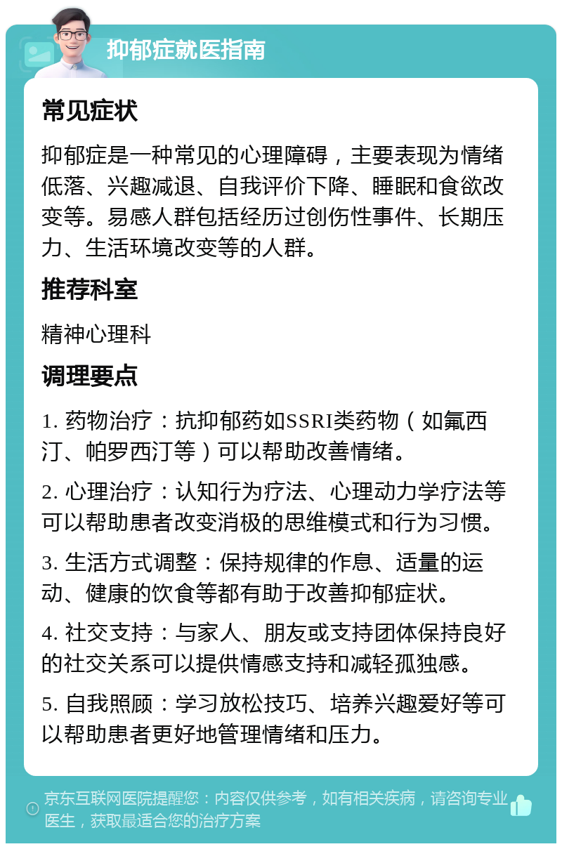 抑郁症就医指南 常见症状 抑郁症是一种常见的心理障碍，主要表现为情绪低落、兴趣减退、自我评价下降、睡眠和食欲改变等。易感人群包括经历过创伤性事件、长期压力、生活环境改变等的人群。 推荐科室 精神心理科 调理要点 1. 药物治疗：抗抑郁药如SSRI类药物（如氟西汀、帕罗西汀等）可以帮助改善情绪。 2. 心理治疗：认知行为疗法、心理动力学疗法等可以帮助患者改变消极的思维模式和行为习惯。 3. 生活方式调整：保持规律的作息、适量的运动、健康的饮食等都有助于改善抑郁症状。 4. 社交支持：与家人、朋友或支持团体保持良好的社交关系可以提供情感支持和减轻孤独感。 5. 自我照顾：学习放松技巧、培养兴趣爱好等可以帮助患者更好地管理情绪和压力。