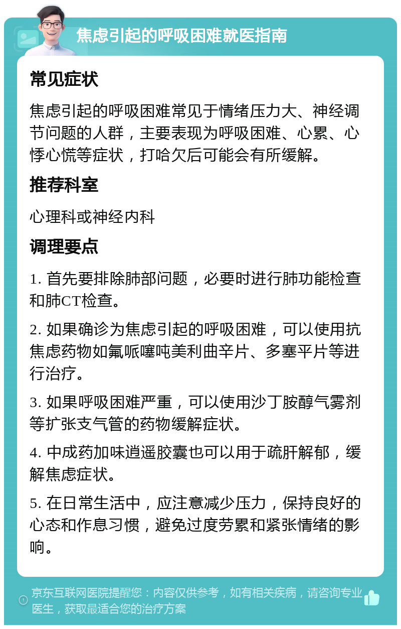 焦虑引起的呼吸困难就医指南 常见症状 焦虑引起的呼吸困难常见于情绪压力大、神经调节问题的人群，主要表现为呼吸困难、心累、心悸心慌等症状，打哈欠后可能会有所缓解。 推荐科室 心理科或神经内科 调理要点 1. 首先要排除肺部问题，必要时进行肺功能检查和肺CT检查。 2. 如果确诊为焦虑引起的呼吸困难，可以使用抗焦虑药物如氟哌噻吨美利曲辛片、多塞平片等进行治疗。 3. 如果呼吸困难严重，可以使用沙丁胺醇气雾剂等扩张支气管的药物缓解症状。 4. 中成药加味逍遥胶囊也可以用于疏肝解郁，缓解焦虑症状。 5. 在日常生活中，应注意减少压力，保持良好的心态和作息习惯，避免过度劳累和紧张情绪的影响。