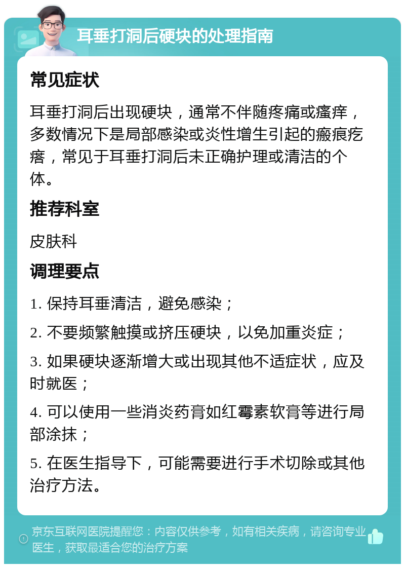 耳垂打洞后硬块的处理指南 常见症状 耳垂打洞后出现硬块，通常不伴随疼痛或瘙痒，多数情况下是局部感染或炎性增生引起的瘢痕疙瘩，常见于耳垂打洞后未正确护理或清洁的个体。 推荐科室 皮肤科 调理要点 1. 保持耳垂清洁，避免感染； 2. 不要频繁触摸或挤压硬块，以免加重炎症； 3. 如果硬块逐渐增大或出现其他不适症状，应及时就医； 4. 可以使用一些消炎药膏如红霉素软膏等进行局部涂抹； 5. 在医生指导下，可能需要进行手术切除或其他治疗方法。