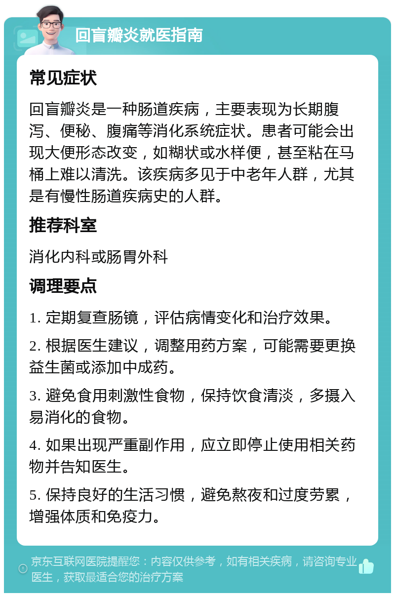 回盲瓣炎就医指南 常见症状 回盲瓣炎是一种肠道疾病，主要表现为长期腹泻、便秘、腹痛等消化系统症状。患者可能会出现大便形态改变，如糊状或水样便，甚至粘在马桶上难以清洗。该疾病多见于中老年人群，尤其是有慢性肠道疾病史的人群。 推荐科室 消化内科或肠胃外科 调理要点 1. 定期复查肠镜，评估病情变化和治疗效果。 2. 根据医生建议，调整用药方案，可能需要更换益生菌或添加中成药。 3. 避免食用刺激性食物，保持饮食清淡，多摄入易消化的食物。 4. 如果出现严重副作用，应立即停止使用相关药物并告知医生。 5. 保持良好的生活习惯，避免熬夜和过度劳累，增强体质和免疫力。