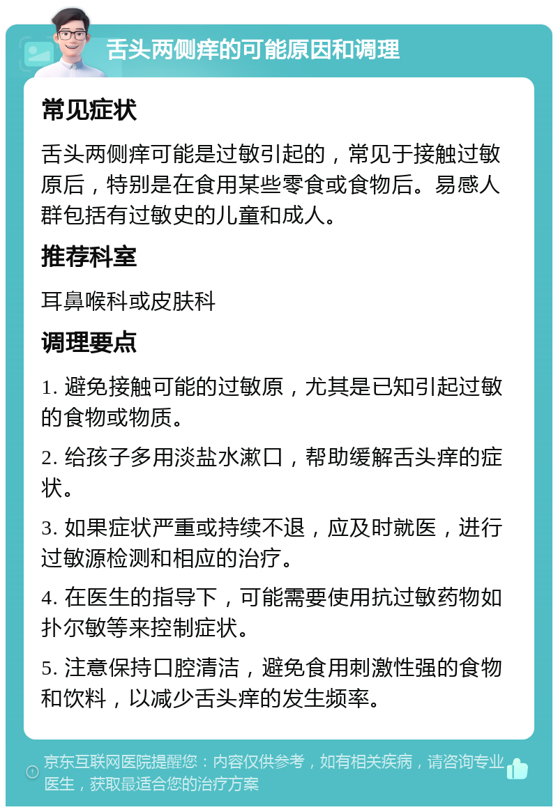 舌头两侧痒的可能原因和调理 常见症状 舌头两侧痒可能是过敏引起的，常见于接触过敏原后，特别是在食用某些零食或食物后。易感人群包括有过敏史的儿童和成人。 推荐科室 耳鼻喉科或皮肤科 调理要点 1. 避免接触可能的过敏原，尤其是已知引起过敏的食物或物质。 2. 给孩子多用淡盐水漱口，帮助缓解舌头痒的症状。 3. 如果症状严重或持续不退，应及时就医，进行过敏源检测和相应的治疗。 4. 在医生的指导下，可能需要使用抗过敏药物如扑尔敏等来控制症状。 5. 注意保持口腔清洁，避免食用刺激性强的食物和饮料，以减少舌头痒的发生频率。