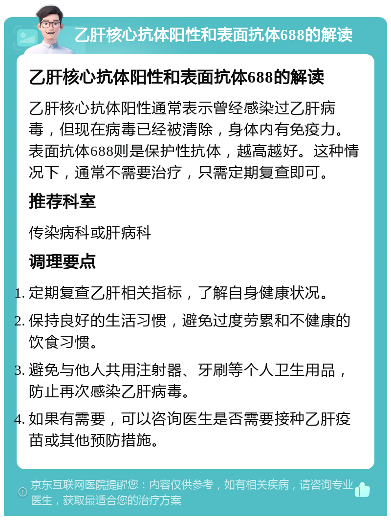 乙肝核心抗体阳性和表面抗体688的解读 乙肝核心抗体阳性和表面抗体688的解读 乙肝核心抗体阳性通常表示曾经感染过乙肝病毒，但现在病毒已经被清除，身体内有免疫力。表面抗体688则是保护性抗体，越高越好。这种情况下，通常不需要治疗，只需定期复查即可。 推荐科室 传染病科或肝病科 调理要点 定期复查乙肝相关指标，了解自身健康状况。 保持良好的生活习惯，避免过度劳累和不健康的饮食习惯。 避免与他人共用注射器、牙刷等个人卫生用品，防止再次感染乙肝病毒。 如果有需要，可以咨询医生是否需要接种乙肝疫苗或其他预防措施。