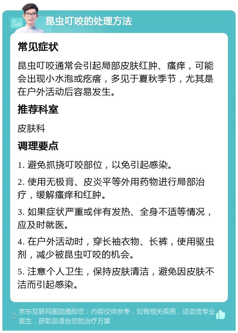 昆虫叮咬的处理方法 常见症状 昆虫叮咬通常会引起局部皮肤红肿、瘙痒，可能会出现小水泡或疙瘩，多见于夏秋季节，尤其是在户外活动后容易发生。 推荐科室 皮肤科 调理要点 1. 避免抓挠叮咬部位，以免引起感染。 2. 使用无极膏、皮炎平等外用药物进行局部治疗，缓解瘙痒和红肿。 3. 如果症状严重或伴有发热、全身不适等情况，应及时就医。 4. 在户外活动时，穿长袖衣物、长裤，使用驱虫剂，减少被昆虫叮咬的机会。 5. 注意个人卫生，保持皮肤清洁，避免因皮肤不洁而引起感染。