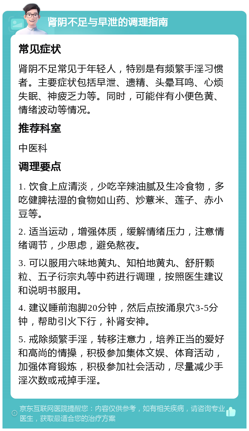 肾阴不足与早泄的调理指南 常见症状 肾阴不足常见于年轻人，特别是有频繁手淫习惯者。主要症状包括早泄、遗精、头晕耳鸣、心烦失眠、神疲乏力等。同时，可能伴有小便色黄、情绪波动等情况。 推荐科室 中医科 调理要点 1. 饮食上应清淡，少吃辛辣油腻及生冷食物，多吃健脾祛湿的食物如山药、炒薏米、莲子、赤小豆等。 2. 适当运动，增强体质，缓解情绪压力，注意情绪调节，少思虑，避免熬夜。 3. 可以服用六味地黄丸、知柏地黄丸、舒肝颗粒、五子衍宗丸等中药进行调理，按照医生建议和说明书服用。 4. 建议睡前泡脚20分钟，然后点按涌泉穴3-5分钟，帮助引火下行，补肾安神。 5. 戒除频繁手淫，转移注意力，培养正当的爱好和高尚的情操，积极参加集体文娱、体育活动，加强体育锻炼，积极参加社会活动，尽量减少手淫次数或戒掉手淫。