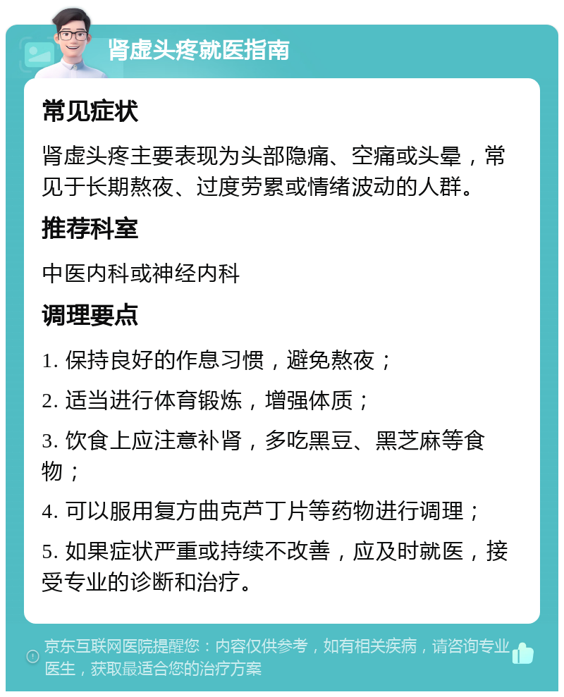 肾虚头疼就医指南 常见症状 肾虚头疼主要表现为头部隐痛、空痛或头晕，常见于长期熬夜、过度劳累或情绪波动的人群。 推荐科室 中医内科或神经内科 调理要点 1. 保持良好的作息习惯，避免熬夜； 2. 适当进行体育锻炼，增强体质； 3. 饮食上应注意补肾，多吃黑豆、黑芝麻等食物； 4. 可以服用复方曲克芦丁片等药物进行调理； 5. 如果症状严重或持续不改善，应及时就医，接受专业的诊断和治疗。