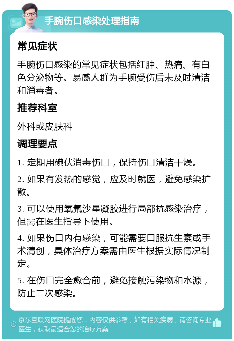 手腕伤口感染处理指南 常见症状 手腕伤口感染的常见症状包括红肿、热痛、有白色分泌物等。易感人群为手腕受伤后未及时清洁和消毒者。 推荐科室 外科或皮肤科 调理要点 1. 定期用碘伏消毒伤口，保持伤口清洁干燥。 2. 如果有发热的感觉，应及时就医，避免感染扩散。 3. 可以使用氧氟沙星凝胶进行局部抗感染治疗，但需在医生指导下使用。 4. 如果伤口内有感染，可能需要口服抗生素或手术清创，具体治疗方案需由医生根据实际情况制定。 5. 在伤口完全愈合前，避免接触污染物和水源，防止二次感染。