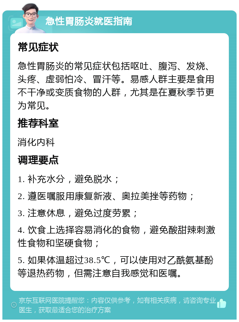 急性胃肠炎就医指南 常见症状 急性胃肠炎的常见症状包括呕吐、腹泻、发烧、头疼、虚弱怕冷、冒汗等。易感人群主要是食用不干净或变质食物的人群，尤其是在夏秋季节更为常见。 推荐科室 消化内科 调理要点 1. 补充水分，避免脱水； 2. 遵医嘱服用康复新液、奥拉美挫等药物； 3. 注意休息，避免过度劳累； 4. 饮食上选择容易消化的食物，避免酸甜辣刺激性食物和坚硬食物； 5. 如果体温超过38.5℃，可以使用对乙酰氨基酚等退热药物，但需注意自我感觉和医嘱。