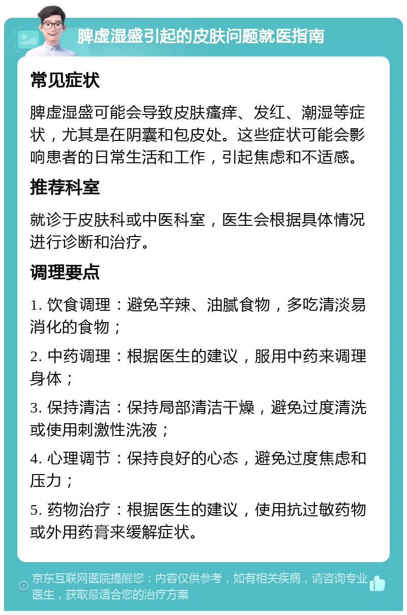 脾虚湿盛引起的皮肤问题就医指南 常见症状 脾虚湿盛可能会导致皮肤瘙痒、发红、潮湿等症状，尤其是在阴囊和包皮处。这些症状可能会影响患者的日常生活和工作，引起焦虑和不适感。 推荐科室 就诊于皮肤科或中医科室，医生会根据具体情况进行诊断和治疗。 调理要点 1. 饮食调理：避免辛辣、油腻食物，多吃清淡易消化的食物； 2. 中药调理：根据医生的建议，服用中药来调理身体； 3. 保持清洁：保持局部清洁干燥，避免过度清洗或使用刺激性洗液； 4. 心理调节：保持良好的心态，避免过度焦虑和压力； 5. 药物治疗：根据医生的建议，使用抗过敏药物或外用药膏来缓解症状。