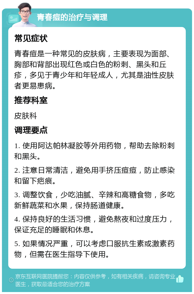 青春痘的治疗与调理 常见症状 青春痘是一种常见的皮肤病，主要表现为面部、胸部和背部出现红色或白色的粉刺、黑头和丘疹，多见于青少年和年轻成人，尤其是油性皮肤者更易患病。 推荐科室 皮肤科 调理要点 1. 使用阿达帕林凝胶等外用药物，帮助去除粉刺和黑头。 2. 注意日常清洁，避免用手挤压痘痘，防止感染和留下疤痕。 3. 调整饮食，少吃油腻、辛辣和高糖食物，多吃新鲜蔬菜和水果，保持肠道健康。 4. 保持良好的生活习惯，避免熬夜和过度压力，保证充足的睡眠和休息。 5. 如果情况严重，可以考虑口服抗生素或激素药物，但需在医生指导下使用。