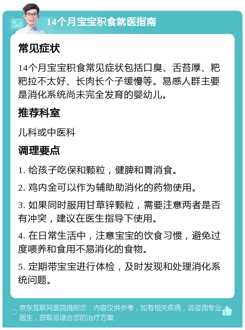 14个月宝宝积食就医指南 常见症状 14个月宝宝积食常见症状包括口臭、舌苔厚、粑粑拉不太好、长肉长个子缓慢等。易感人群主要是消化系统尚未完全发育的婴幼儿。 推荐科室 儿科或中医科 调理要点 1. 给孩子吃保和颗粒，健脾和胃消食。 2. 鸡内金可以作为辅助助消化的药物使用。 3. 如果同时服用甘草锌颗粒，需要注意两者是否有冲突，建议在医生指导下使用。 4. 在日常生活中，注意宝宝的饮食习惯，避免过度喂养和食用不易消化的食物。 5. 定期带宝宝进行体检，及时发现和处理消化系统问题。