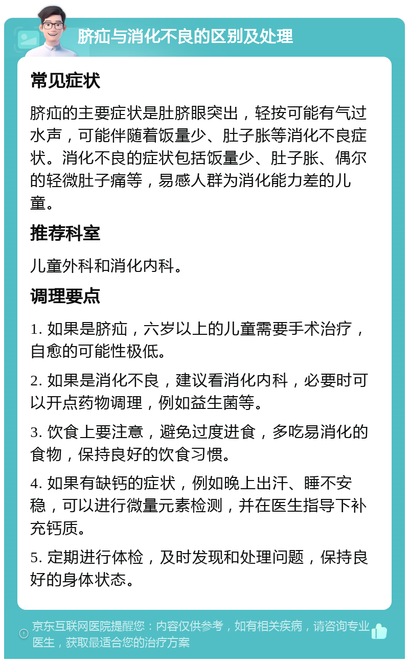 脐疝与消化不良的区别及处理 常见症状 脐疝的主要症状是肚脐眼突出，轻按可能有气过水声，可能伴随着饭量少、肚子胀等消化不良症状。消化不良的症状包括饭量少、肚子胀、偶尔的轻微肚子痛等，易感人群为消化能力差的儿童。 推荐科室 儿童外科和消化内科。 调理要点 1. 如果是脐疝，六岁以上的儿童需要手术治疗，自愈的可能性极低。 2. 如果是消化不良，建议看消化内科，必要时可以开点药物调理，例如益生菌等。 3. 饮食上要注意，避免过度进食，多吃易消化的食物，保持良好的饮食习惯。 4. 如果有缺钙的症状，例如晚上出汗、睡不安稳，可以进行微量元素检测，并在医生指导下补充钙质。 5. 定期进行体检，及时发现和处理问题，保持良好的身体状态。