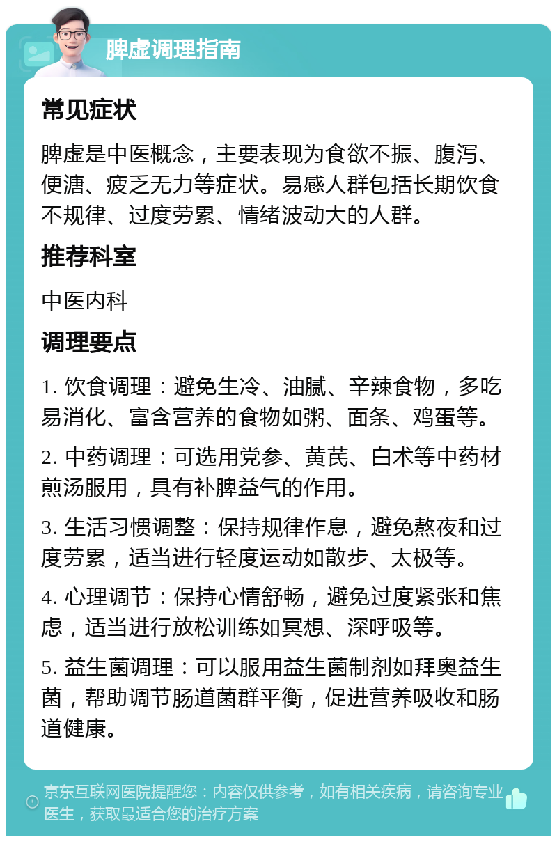 脾虚调理指南 常见症状 脾虚是中医概念，主要表现为食欲不振、腹泻、便溏、疲乏无力等症状。易感人群包括长期饮食不规律、过度劳累、情绪波动大的人群。 推荐科室 中医内科 调理要点 1. 饮食调理：避免生冷、油腻、辛辣食物，多吃易消化、富含营养的食物如粥、面条、鸡蛋等。 2. 中药调理：可选用党参、黄芪、白术等中药材煎汤服用，具有补脾益气的作用。 3. 生活习惯调整：保持规律作息，避免熬夜和过度劳累，适当进行轻度运动如散步、太极等。 4. 心理调节：保持心情舒畅，避免过度紧张和焦虑，适当进行放松训练如冥想、深呼吸等。 5. 益生菌调理：可以服用益生菌制剂如拜奥益生菌，帮助调节肠道菌群平衡，促进营养吸收和肠道健康。