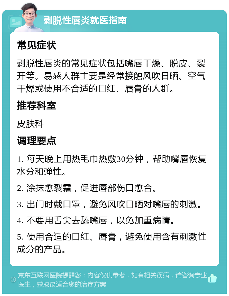 剥脱性唇炎就医指南 常见症状 剥脱性唇炎的常见症状包括嘴唇干燥、脱皮、裂开等。易感人群主要是经常接触风吹日晒、空气干燥或使用不合适的口红、唇膏的人群。 推荐科室 皮肤科 调理要点 1. 每天晚上用热毛巾热敷30分钟，帮助嘴唇恢复水分和弹性。 2. 涂抹愈裂霜，促进唇部伤口愈合。 3. 出门时戴口罩，避免风吹日晒对嘴唇的刺激。 4. 不要用舌尖去舔嘴唇，以免加重病情。 5. 使用合适的口红、唇膏，避免使用含有刺激性成分的产品。