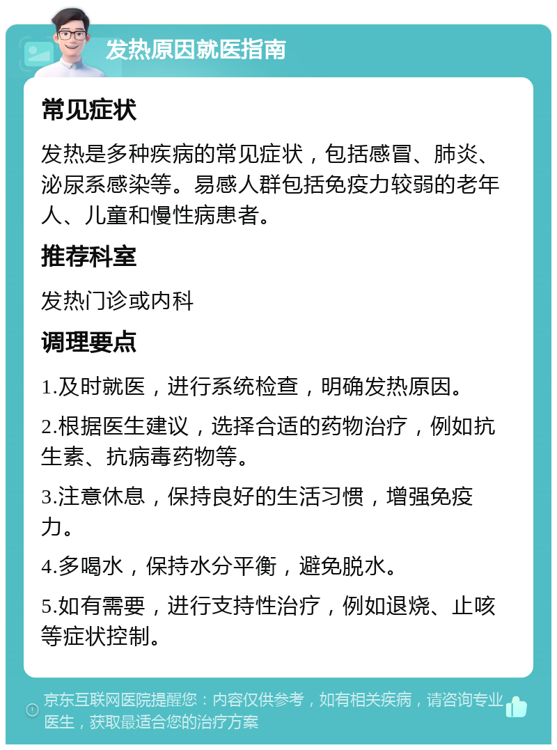 发热原因就医指南 常见症状 发热是多种疾病的常见症状，包括感冒、肺炎、泌尿系感染等。易感人群包括免疫力较弱的老年人、儿童和慢性病患者。 推荐科室 发热门诊或内科 调理要点 1.及时就医，进行系统检查，明确发热原因。 2.根据医生建议，选择合适的药物治疗，例如抗生素、抗病毒药物等。 3.注意休息，保持良好的生活习惯，增强免疫力。 4.多喝水，保持水分平衡，避免脱水。 5.如有需要，进行支持性治疗，例如退烧、止咳等症状控制。