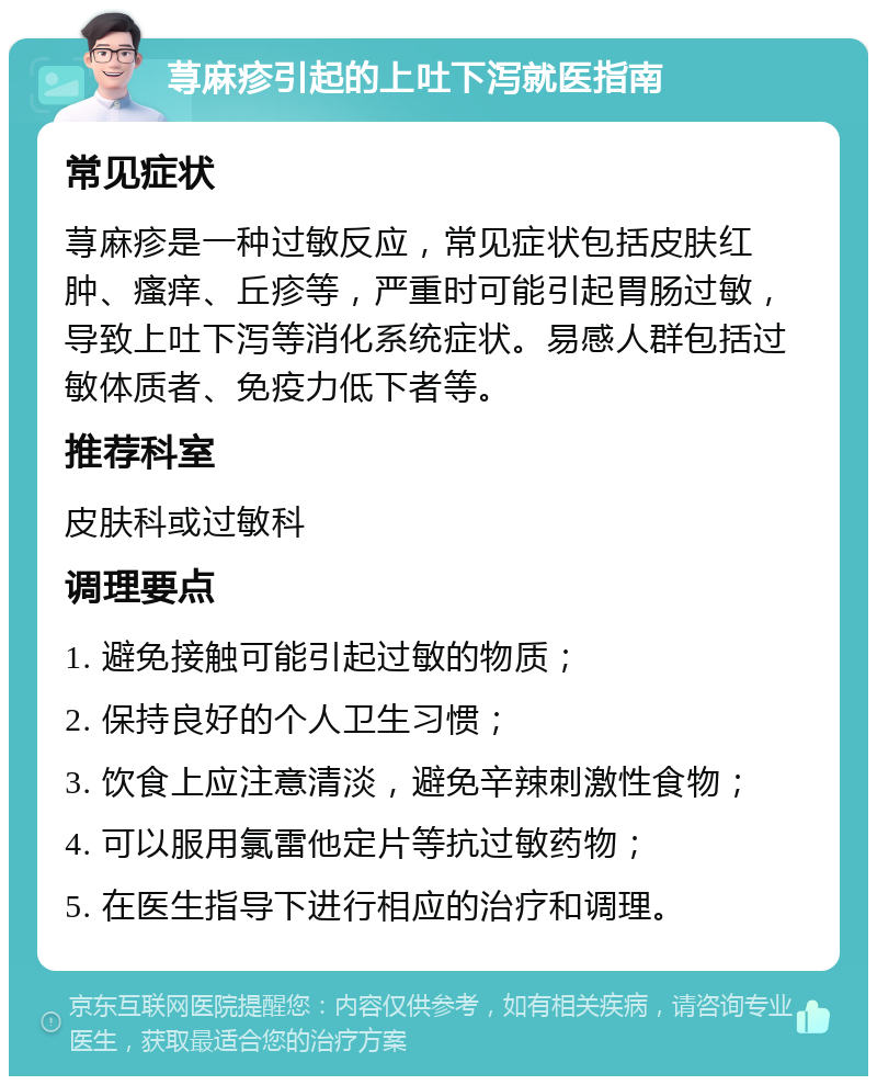 荨麻疹引起的上吐下泻就医指南 常见症状 荨麻疹是一种过敏反应，常见症状包括皮肤红肿、瘙痒、丘疹等，严重时可能引起胃肠过敏，导致上吐下泻等消化系统症状。易感人群包括过敏体质者、免疫力低下者等。 推荐科室 皮肤科或过敏科 调理要点 1. 避免接触可能引起过敏的物质； 2. 保持良好的个人卫生习惯； 3. 饮食上应注意清淡，避免辛辣刺激性食物； 4. 可以服用氯雷他定片等抗过敏药物； 5. 在医生指导下进行相应的治疗和调理。