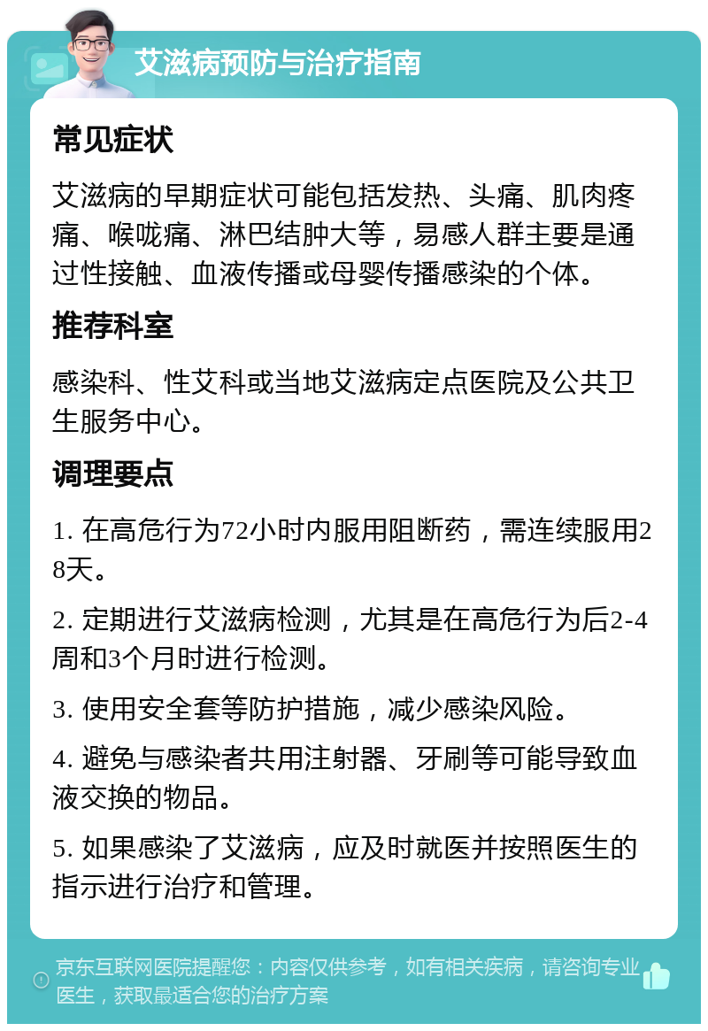 艾滋病预防与治疗指南 常见症状 艾滋病的早期症状可能包括发热、头痛、肌肉疼痛、喉咙痛、淋巴结肿大等，易感人群主要是通过性接触、血液传播或母婴传播感染的个体。 推荐科室 感染科、性艾科或当地艾滋病定点医院及公共卫生服务中心。 调理要点 1. 在高危行为72小时内服用阻断药，需连续服用28天。 2. 定期进行艾滋病检测，尤其是在高危行为后2-4周和3个月时进行检测。 3. 使用安全套等防护措施，减少感染风险。 4. 避免与感染者共用注射器、牙刷等可能导致血液交换的物品。 5. 如果感染了艾滋病，应及时就医并按照医生的指示进行治疗和管理。